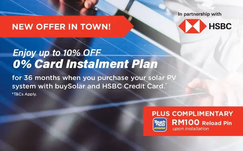 In partnership with HSBC NEW OFFER IN TOWN! PLUS FREE TouchnGo eWallet RM100 Reload Pin upon installation Enjoy up to 10% OFF 0% Interest Instalment Plan for 36 months when you purchase your solar PV system with buySolar and HSBC